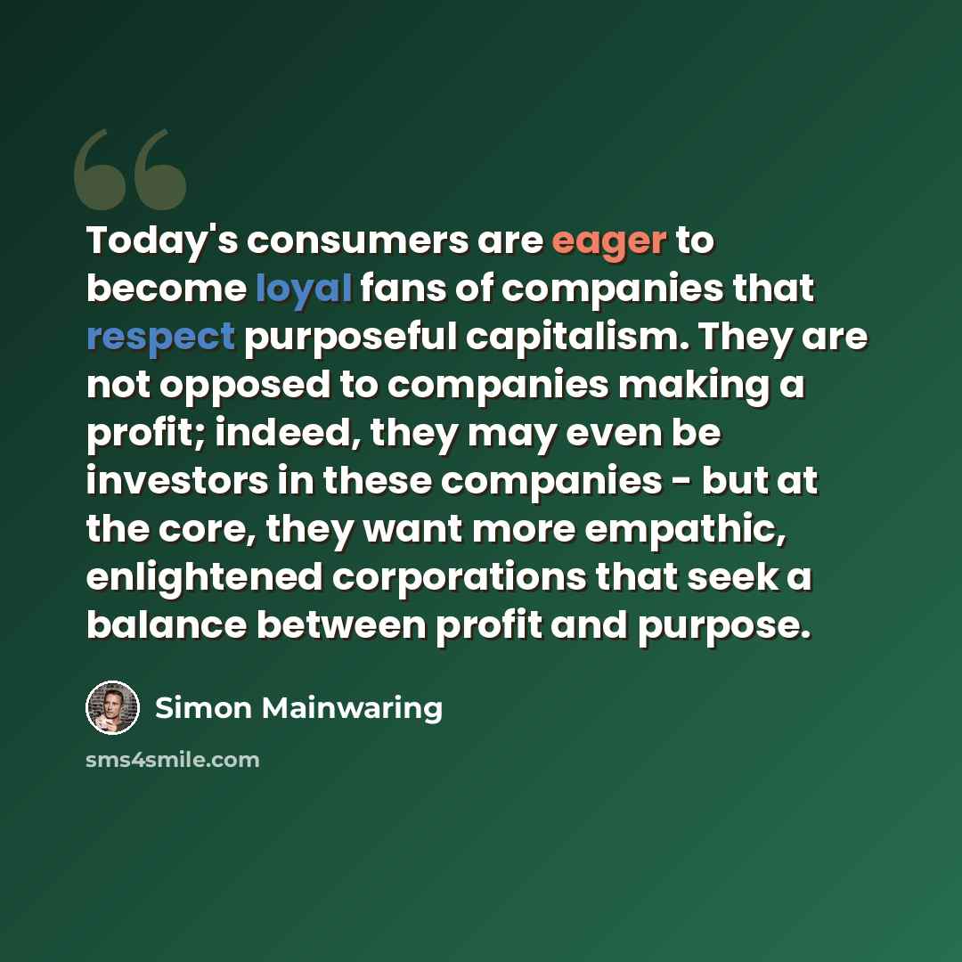 “Today's consumers are eager to become loyal fans of companies that respect purposeful capitalism. They are not opposed to companies making a profit; indeed, they may even be investors in these companies - but at the core, they want more empathic, enlightened corporations that seek a balance…” quote by Simon Mainwaring
