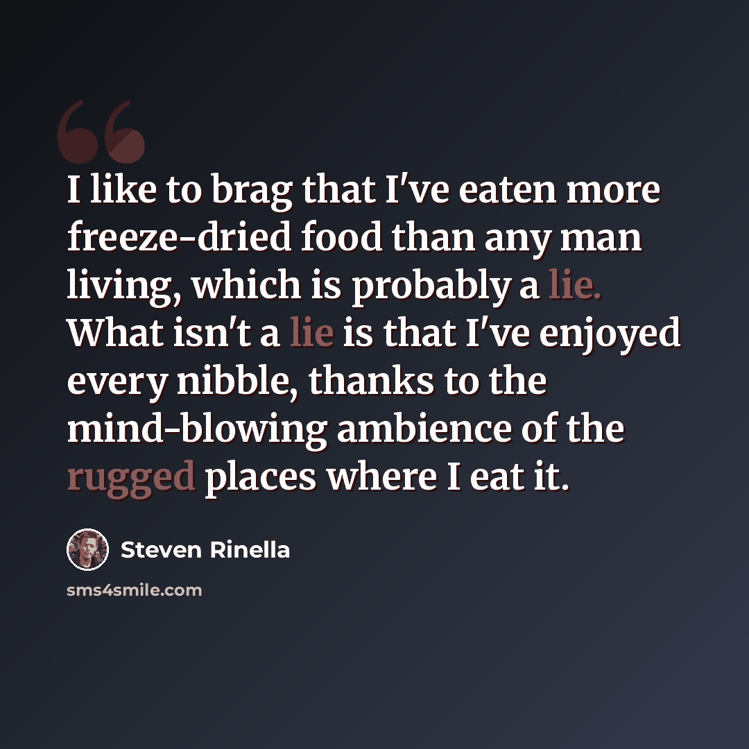“I like to brag that I've eaten more freeze-dried food than any man living, which is probably a lie. What isn't a lie is that I've enjoyed every nibble, thanks to the mind-blowing ambience of the rugged places where I eat it.” quote by Steven Rinella