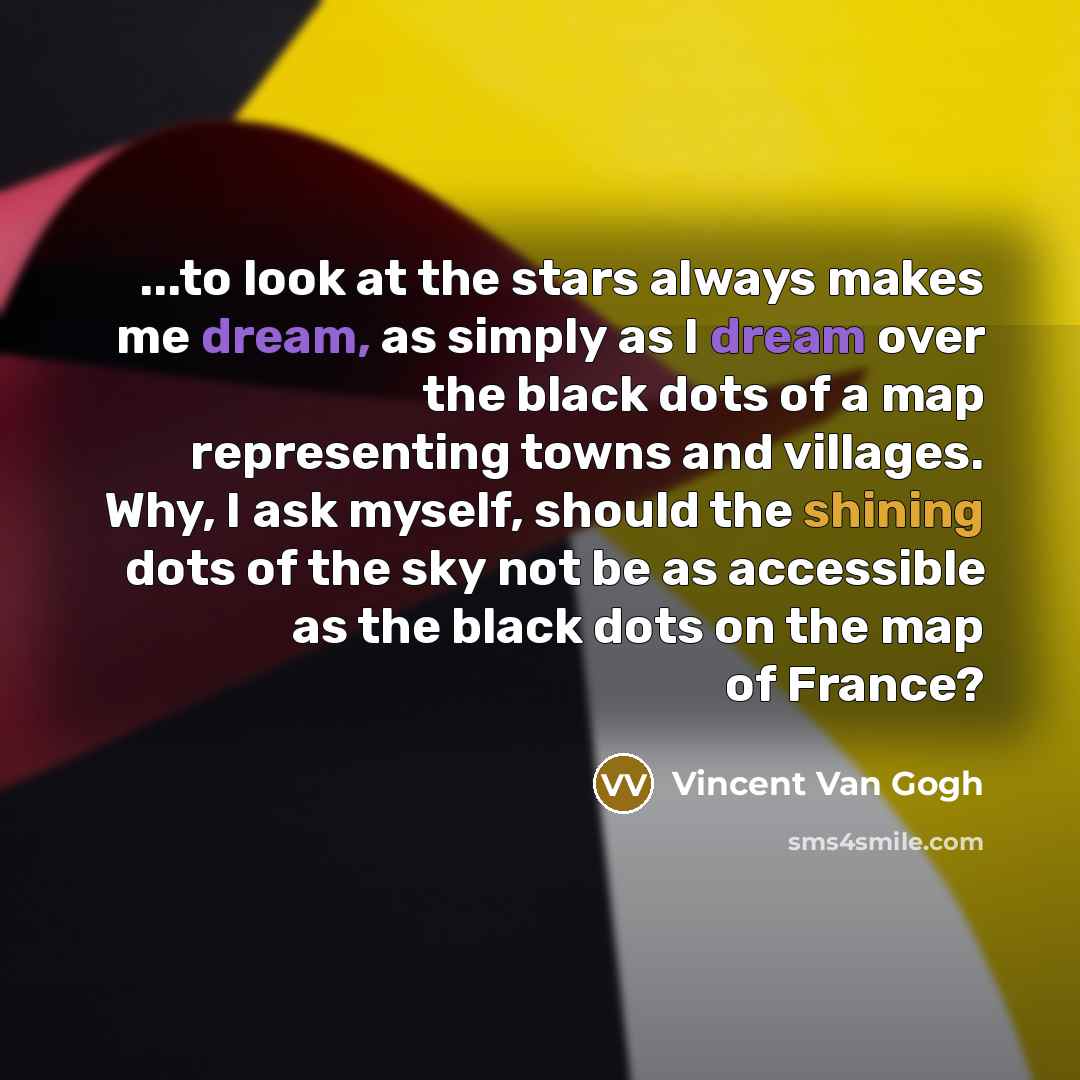 “...to look at the stars always makes me dream, as simply as I dream over the black dots of a map representing towns and villages. Why, I ask myself, should the shining dots of the sky not be as accessible as the black dots on the map of France?” quote by Vincent Van Gogh