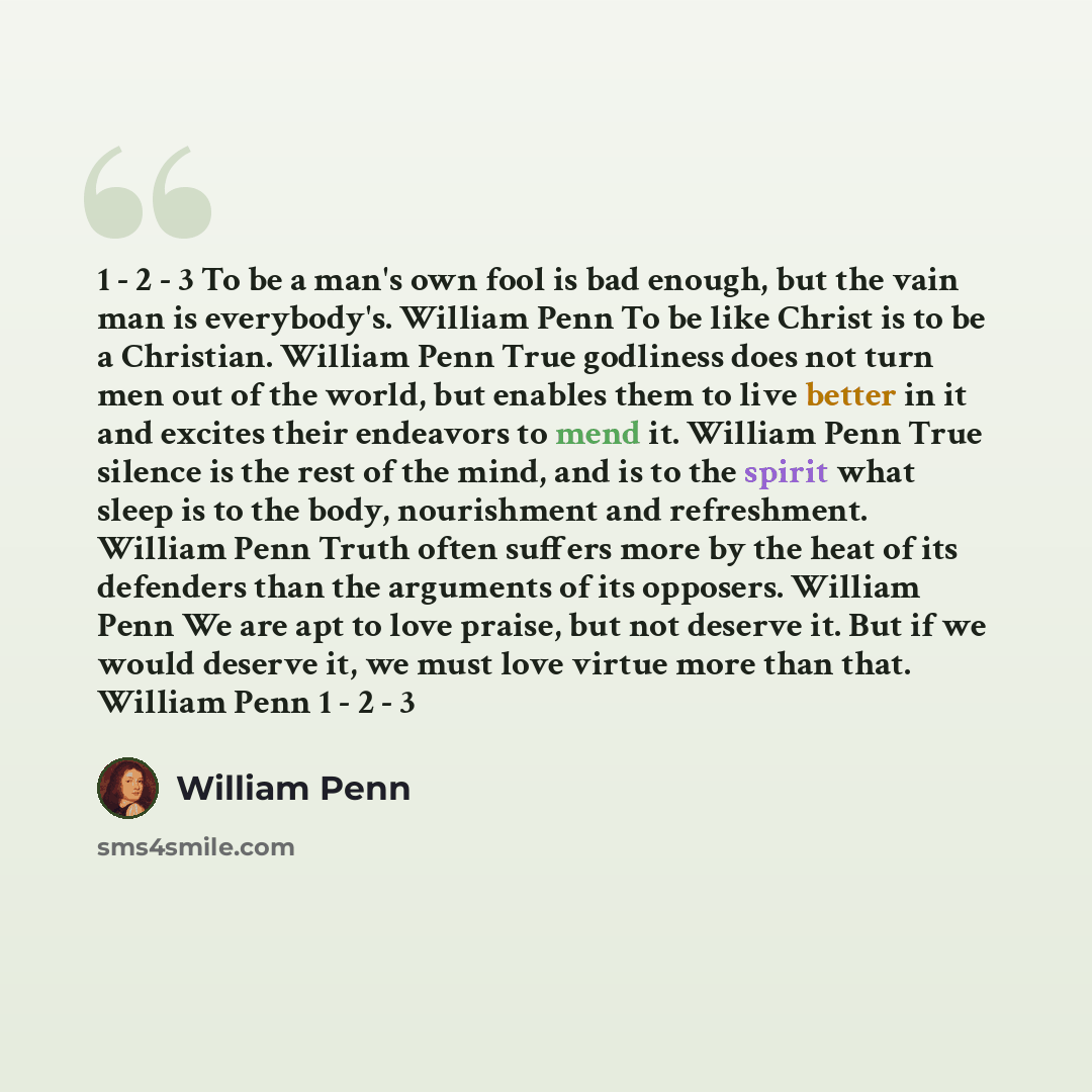 “1 - 2 - 3 To be a man's own fool is bad enough, but the vain man is everybody's. William Penn To be like Christ is to be a Christian. William Penn True godliness does not turn men out of the world, but enables them to live better in it and excites their endeavors to mend it. William Penn True…” quote by William Penn