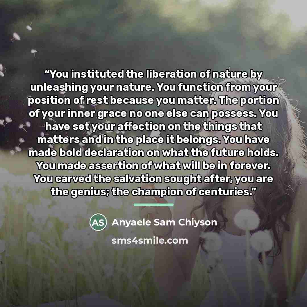 “You instituted the liberation of nature by unleashing your nature. You function from your position of rest because you matter. The portion of your inner grace no one else can possess. You have set your affection on the things that matters and in the place it belongs. You have made bold declaration…” quote by Anyaele Sam Chiyson