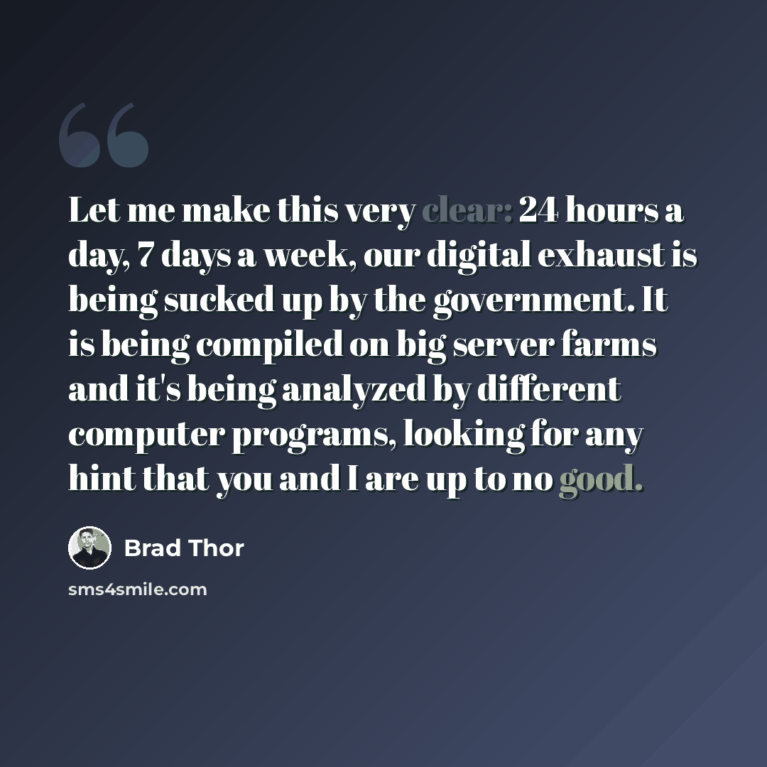 “Let me make this very clear: 24 hours a day, 7 days a week, our digital exhaust is being sucked up by the government. It is being compiled on big server farms and it's being analyzed by different computer programs, looking for any hint that you and I are up to no good.” quote by Brad Thor