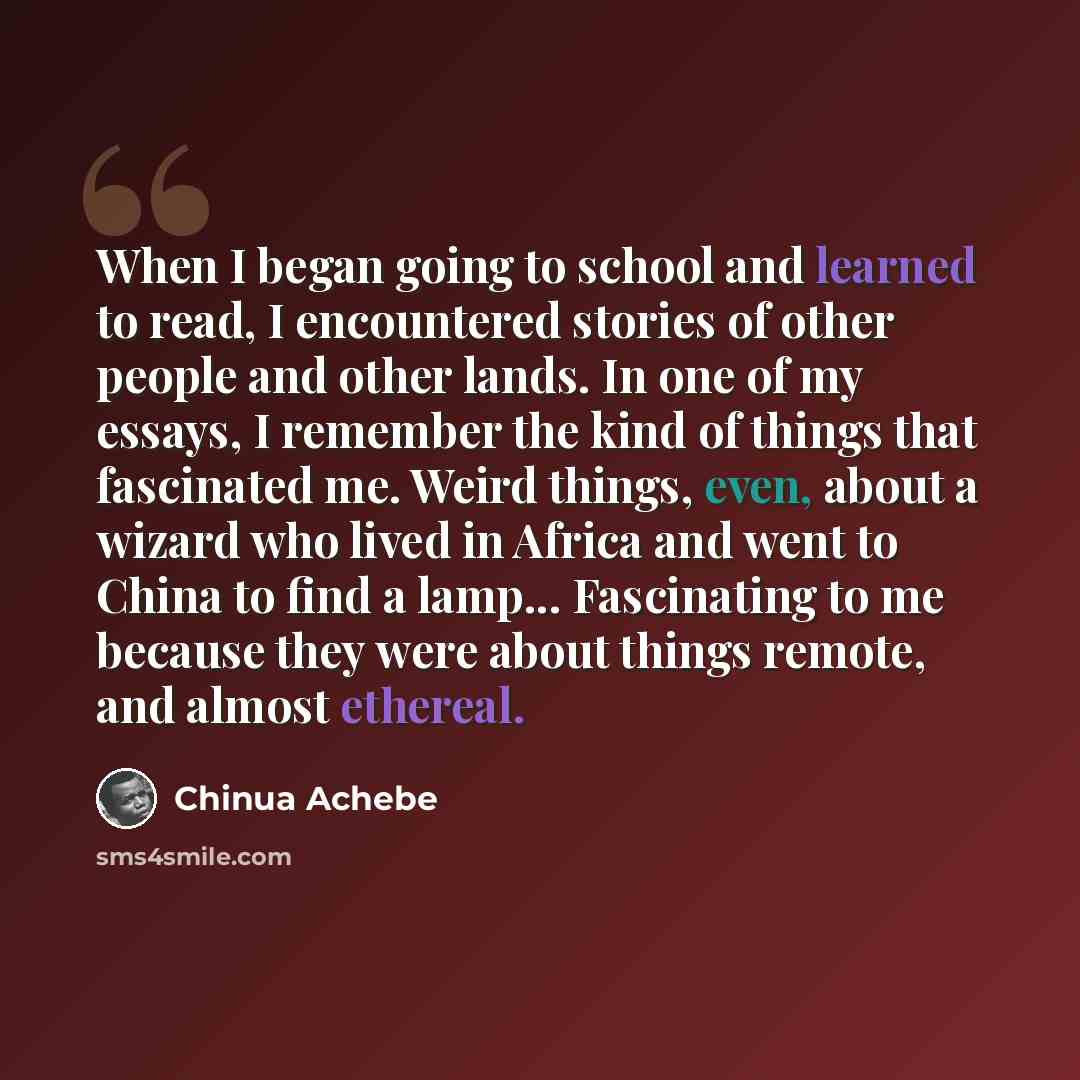 “When I began going to school and learned to read, I encountered stories of other people and other lands. In one of my essays, I remember the kind of things that fascinated me. Weird things, even, about a wizard who lived in Africa and went to China to find a lamp... Fascinating to me because they…” quote by Chinua Achebe