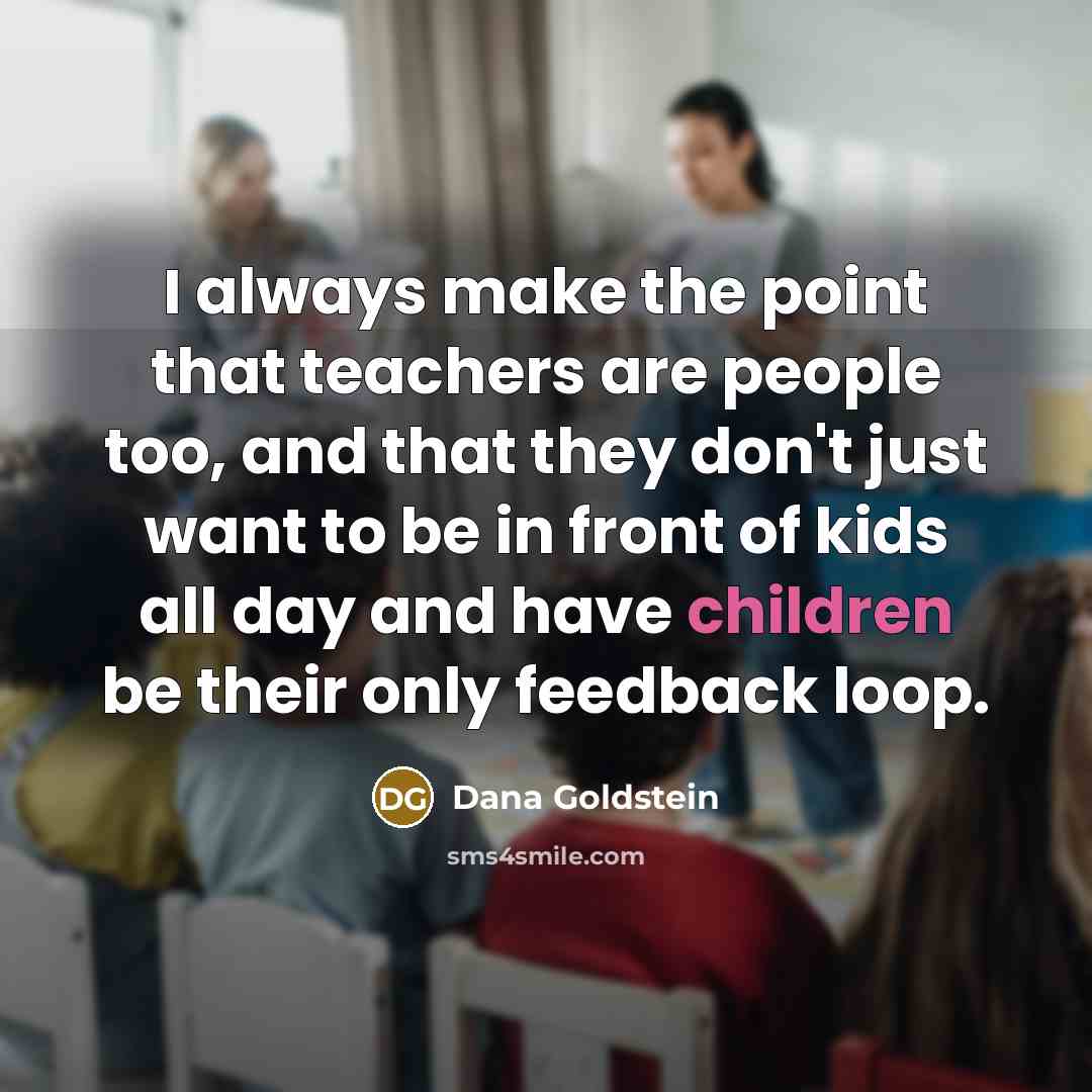 “I always make the point that teachers are people too, and that they don't just want to be in front of kids all day and have children be their only feedback loop.” quote by Dana Goldstein