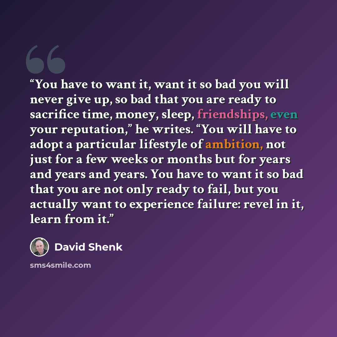 “You have to want it, want it so bad you will never give up, so bad that you are ready to sacrifice time, money, sleep, friendships, even your reputation,” he writes. “You will have to adopt a particular lifestyle of ambition, not just for a few weeks or months but for years and years and years…” quote by David Shenk
