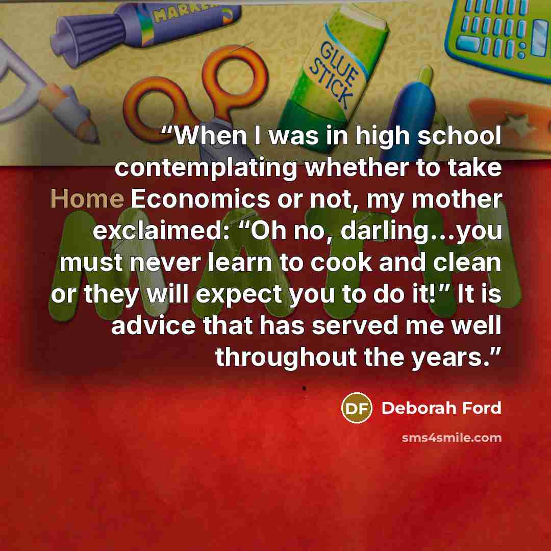 “When I was in high school contemplating whether to take Home Economics or not, my mother exclaimed: “Oh no, darling…you must never learn to cook and clean or they will expect you to do it!” It is advice that has served me well throughout the years.” quote by Deborah Ford