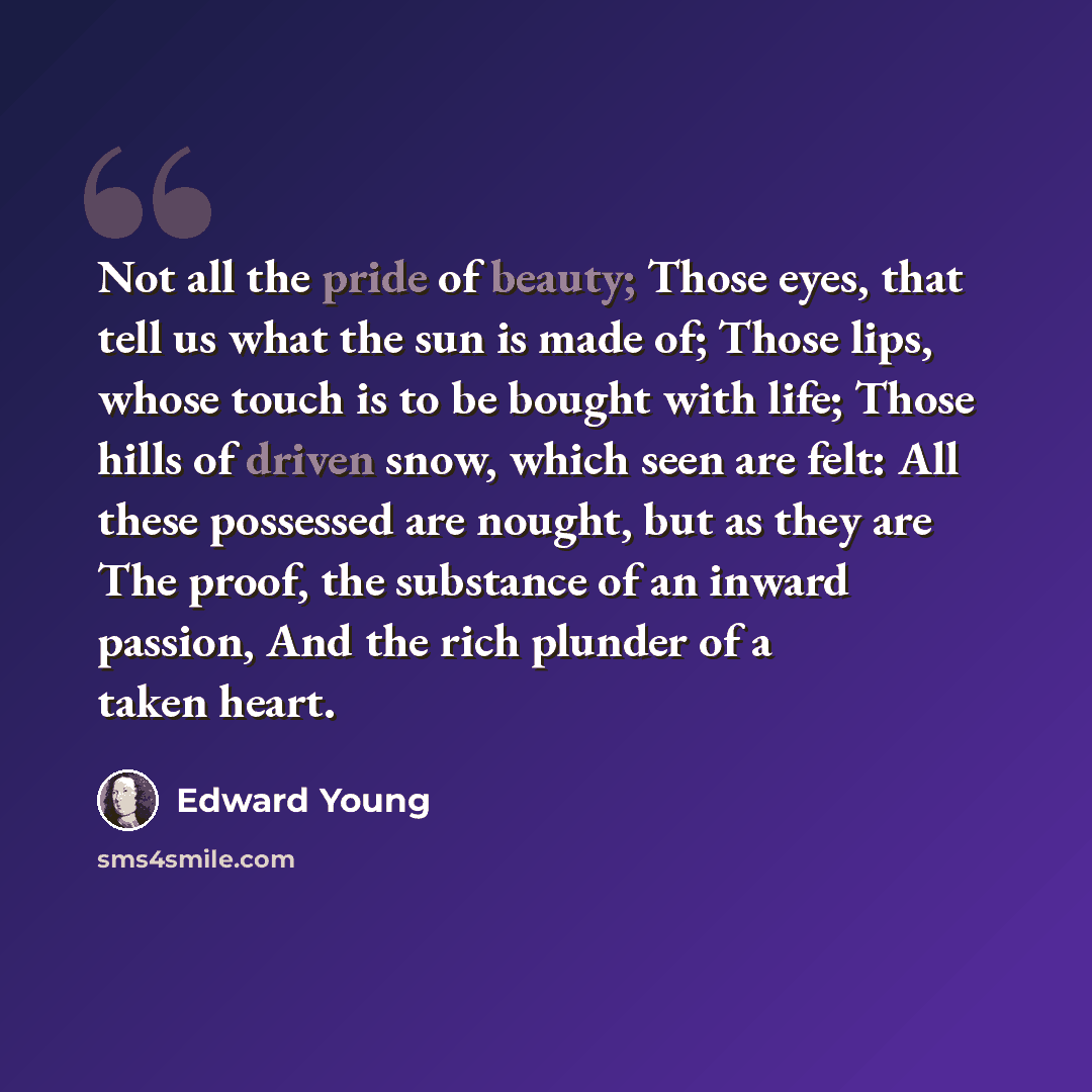 “Not all the pride of beauty; Those eyes, that tell us what the sun is made of; Those lips, whose touch is to be bought with life; Those hills of driven snow, which seen are felt: All these possessed are nought, but as they are The proof, the substance of an inward passion, And the rich plunder of…” quote by Edward Young