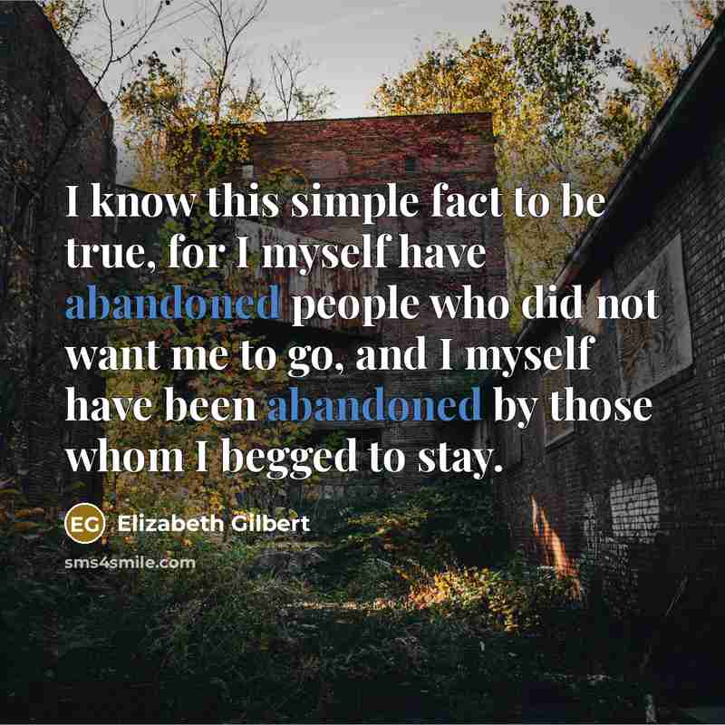 “I know this simple fact to be true, for I myself have abandoned people who did not want me to go, and I myself have been abandoned by those whom I begged to stay.” quote by Elizabeth Gilbert