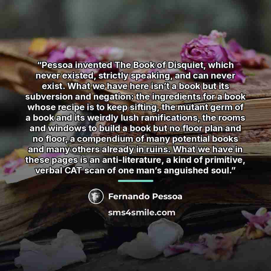“Pessoa invented The Book of Disquiet, which never existed, strictly speaking, and can never exist. What we have here isn’t a book but its subversion and negation: the ingredients for a book whose recipe is to keep sifting, the mutant germ of a book and its weirdly lush ramifications, the rooms and…” quote by Fernando Pessoa