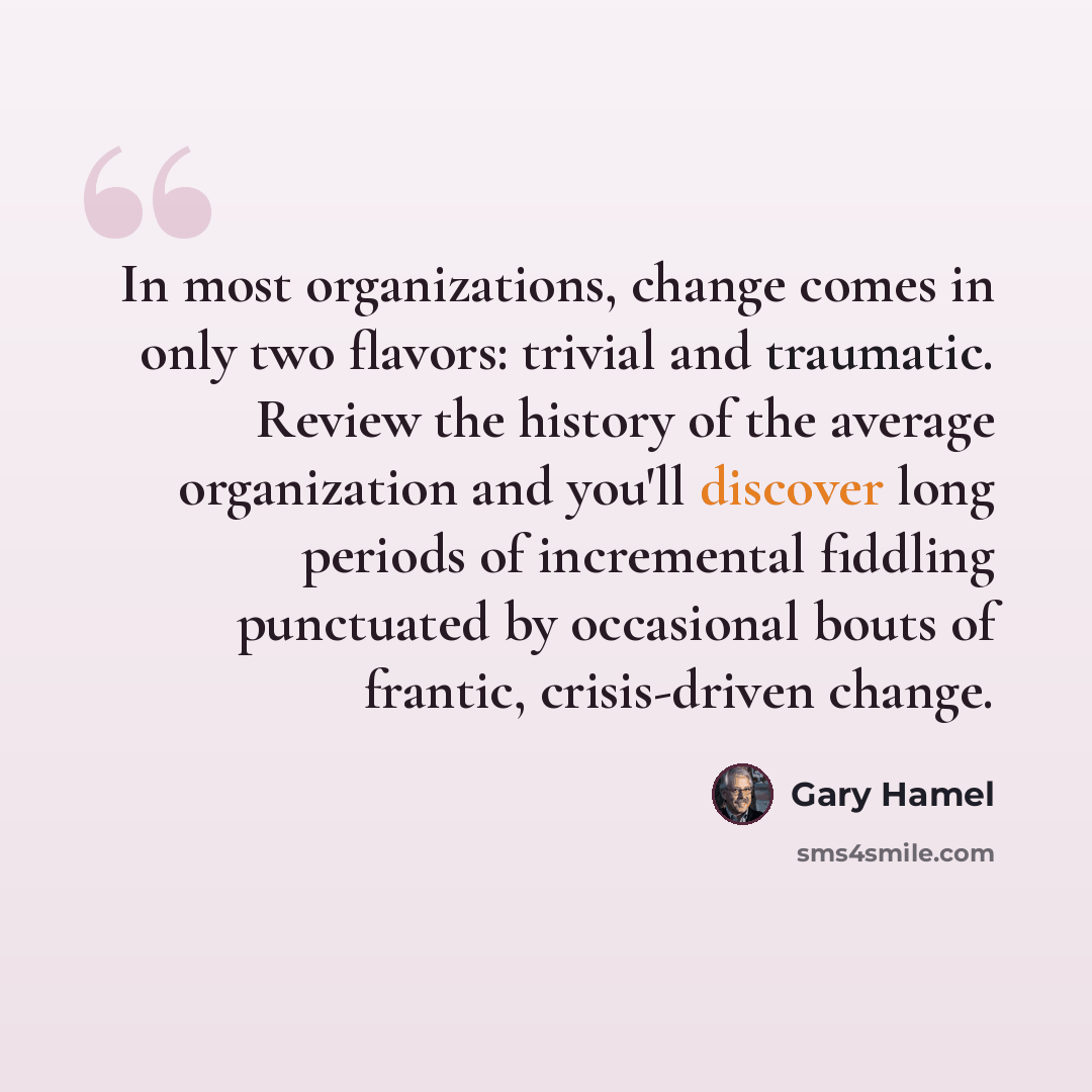 “In most organizations, change comes in only two flavors: trivial and traumatic. Review the history of the average organization and you'll discover long periods of incremental fiddling punctuated by occasional bouts of frantic, crisis-driven change.” quote by Gary Hamel