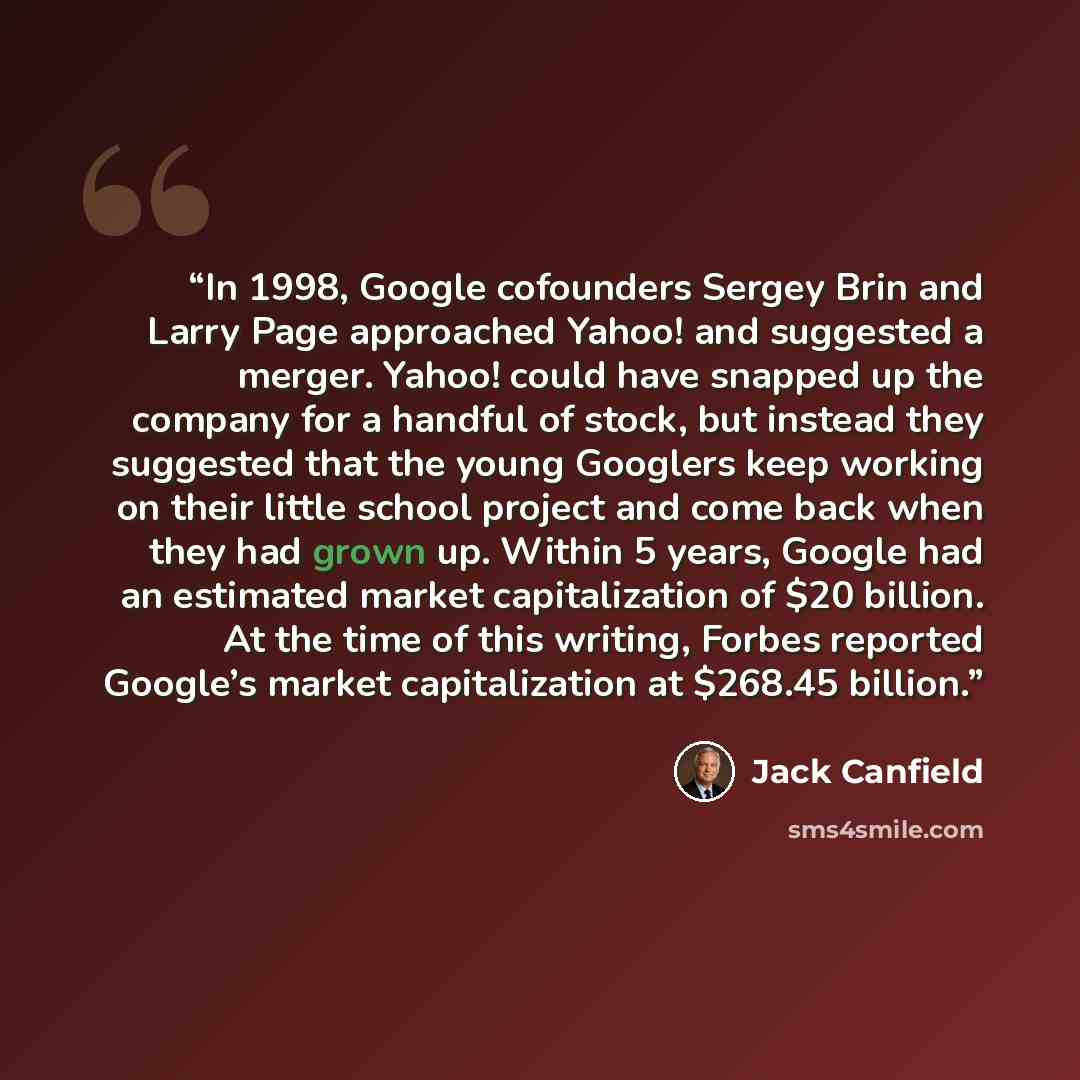 “In 1998, Google cofounders Sergey Brin and Larry Page approached Yahoo! and suggested a merger. Yahoo! could have snapped up the company for a handful of stock, but instead they suggested that the young Googlers keep working on their little school project and come back when they had grown up…” quote by Jack Canfield