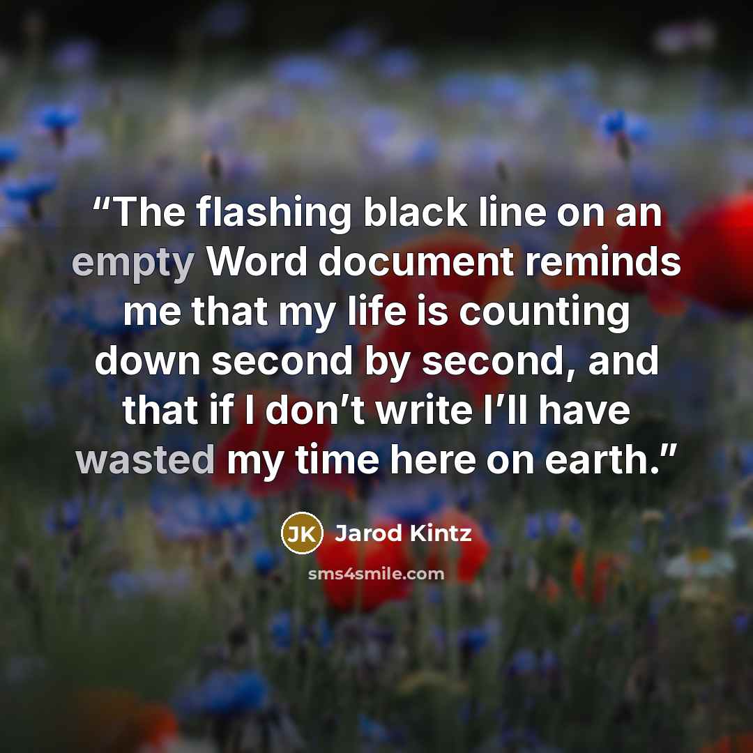 “The flashing black line on an empty Word document reminds me that my life is counting down second by second, and that if I don’t write I’ll have wasted my time here on earth.” quote by Jarod Kintz