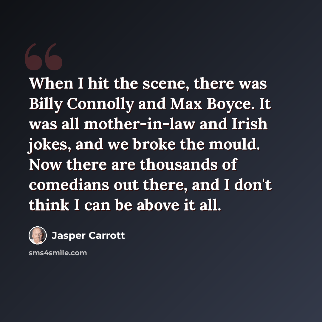 “When I hit the scene, there was Billy Connolly and Max Boyce. It was all mother-in-law and Irish jokes, and we broke the mould. Now there are thousands of comedians out there, and I don't think I can be above it all.” quote by Jasper Carrott