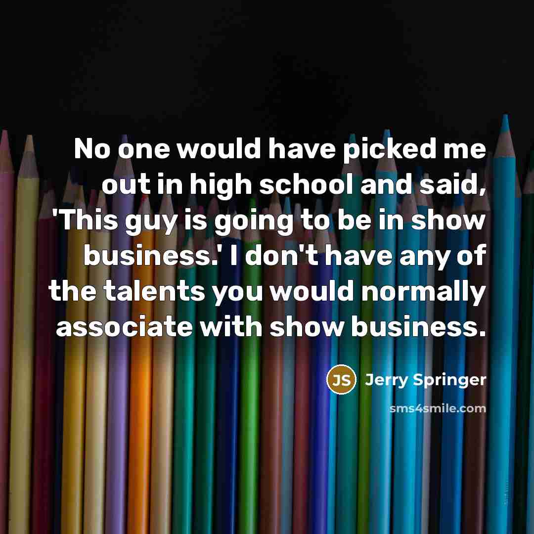 “No one would have picked me out in high school and said, 'This guy is going to be in show business.' I don't have any of the talents you would normally associate with show business.” quote by Jerry Springer