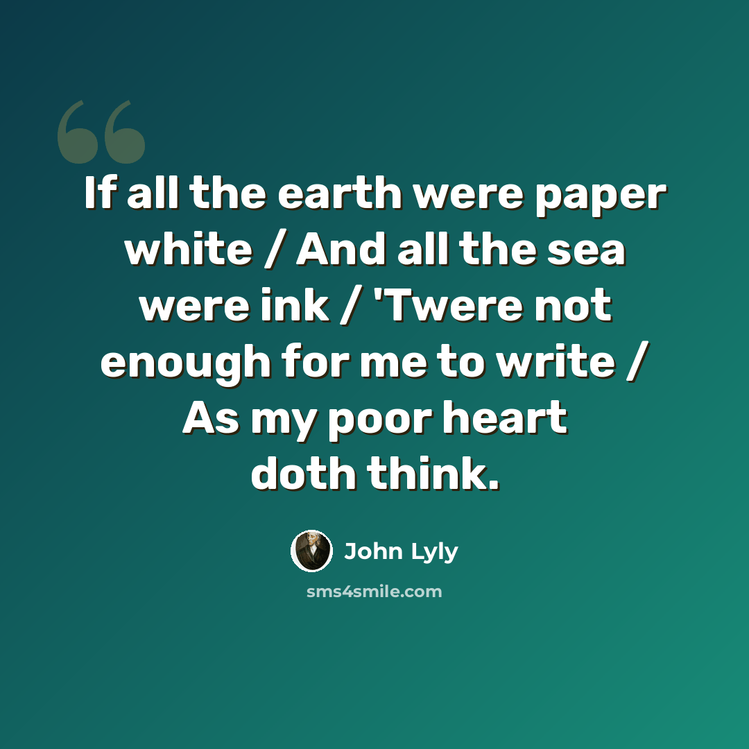 “If all the earth were paper white / And all the sea were ink / 'Twere not enough for me to write / As my poor heart doth think.” quote by John Lyly