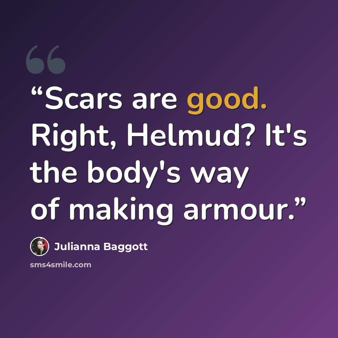 “Scars are good. Right, Helmud? It's the body's way of making armour.” quote by Julianna Baggott