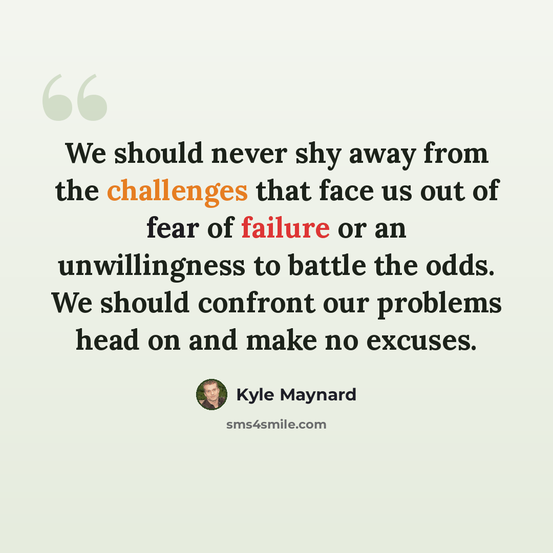 “We should never shy away from the challenges that face us out of fear of failure or an unwillingness to battle the odds. We should confront our problems head on and make no excuses.” quote by Kyle Maynard