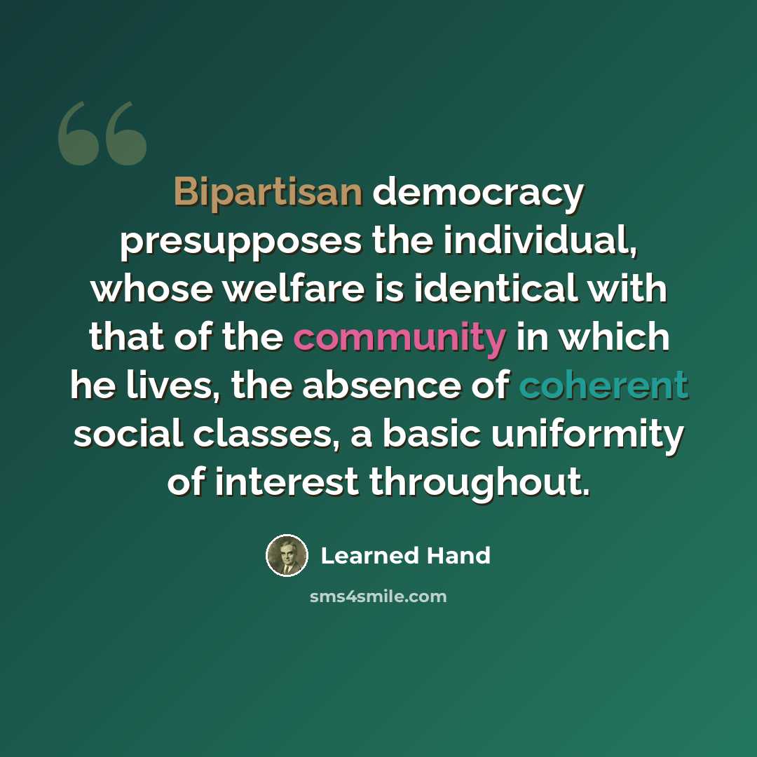 “Bipartisan democracy presupposes the individual, whose welfare is identical with that of the community in which he lives, the absence of coherent social classes, a basic uniformity of interest throughout.” quote by Learned Hand