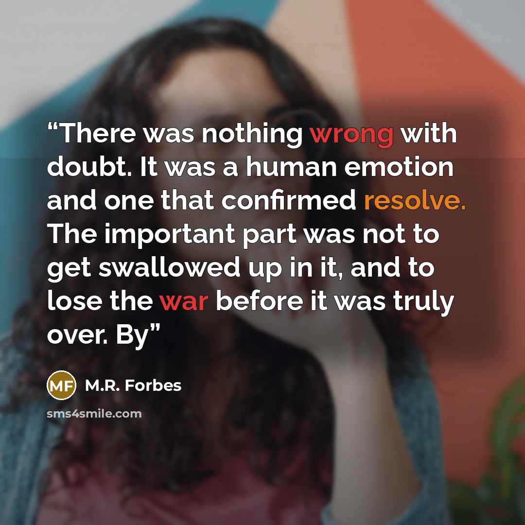 “There was nothing wrong with doubt. It was a human emotion and one that confirmed resolve. The important part was not to get swallowed up in it, and to lose the war before it was truly over. By” quote by M.R. Forbes