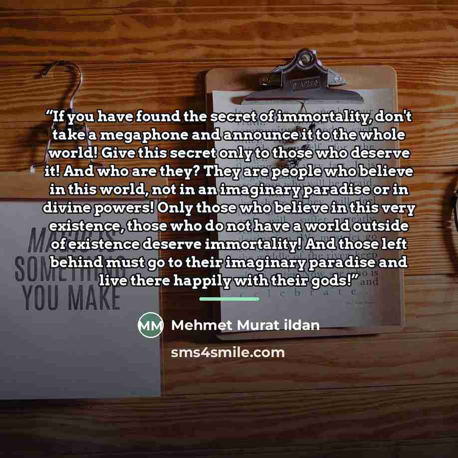 “If you have found the secret of immortality, don't take a megaphone and announce it to the whole world! Give this secret only to those who deserve it! And who are they? They are people who believe in this world, not in an imaginary paradise or in divine powers! Only those who believe in this very…” quote by Mehmet Murat ildan