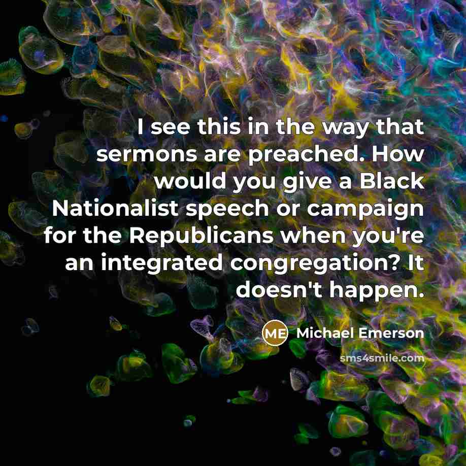 “I see this in the way that sermons are preached. How would you give a Black Nationalist speech or campaign for the Republicans when you're an integrated congregation? It doesn't happen.” quote by Michael Emerson