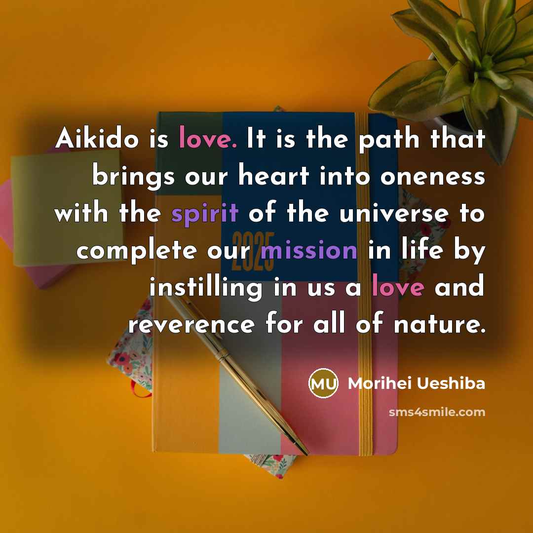 “Aikido is love. It is the path that brings our heart into oneness with the spirit of the universe to complete our mission in life by instilling in us a love and reverence for all of nature.” quote by Morihei Ueshiba