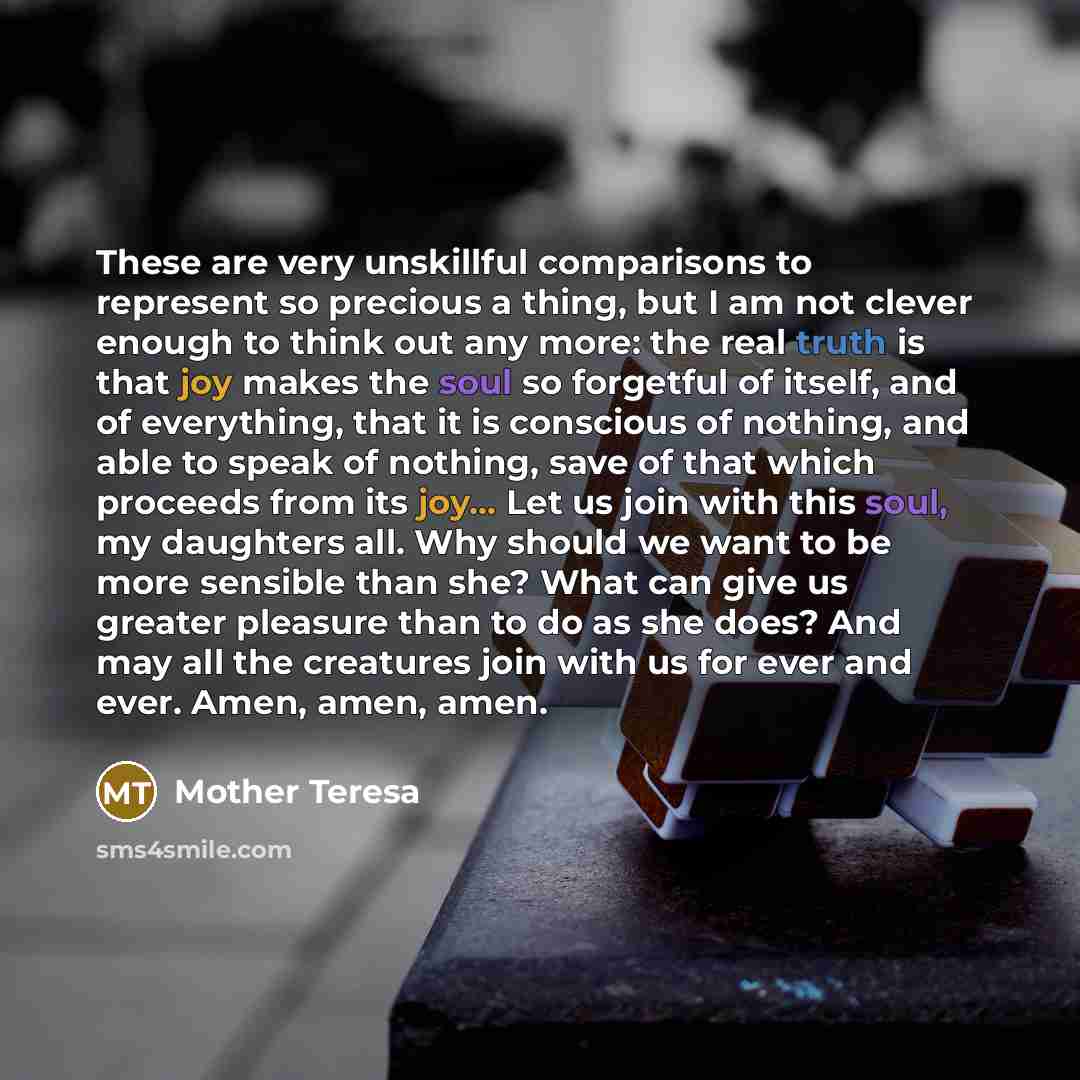 “These are very unskillful comparisons to represent so precious a thing, but I am not clever enough to think out any more: the real truth is that joy makes the soul so forgetful of itself, and of everything, that it is conscious of nothing, and able to speak of nothing, save of that which proceeds…” quote by Mother Teresa