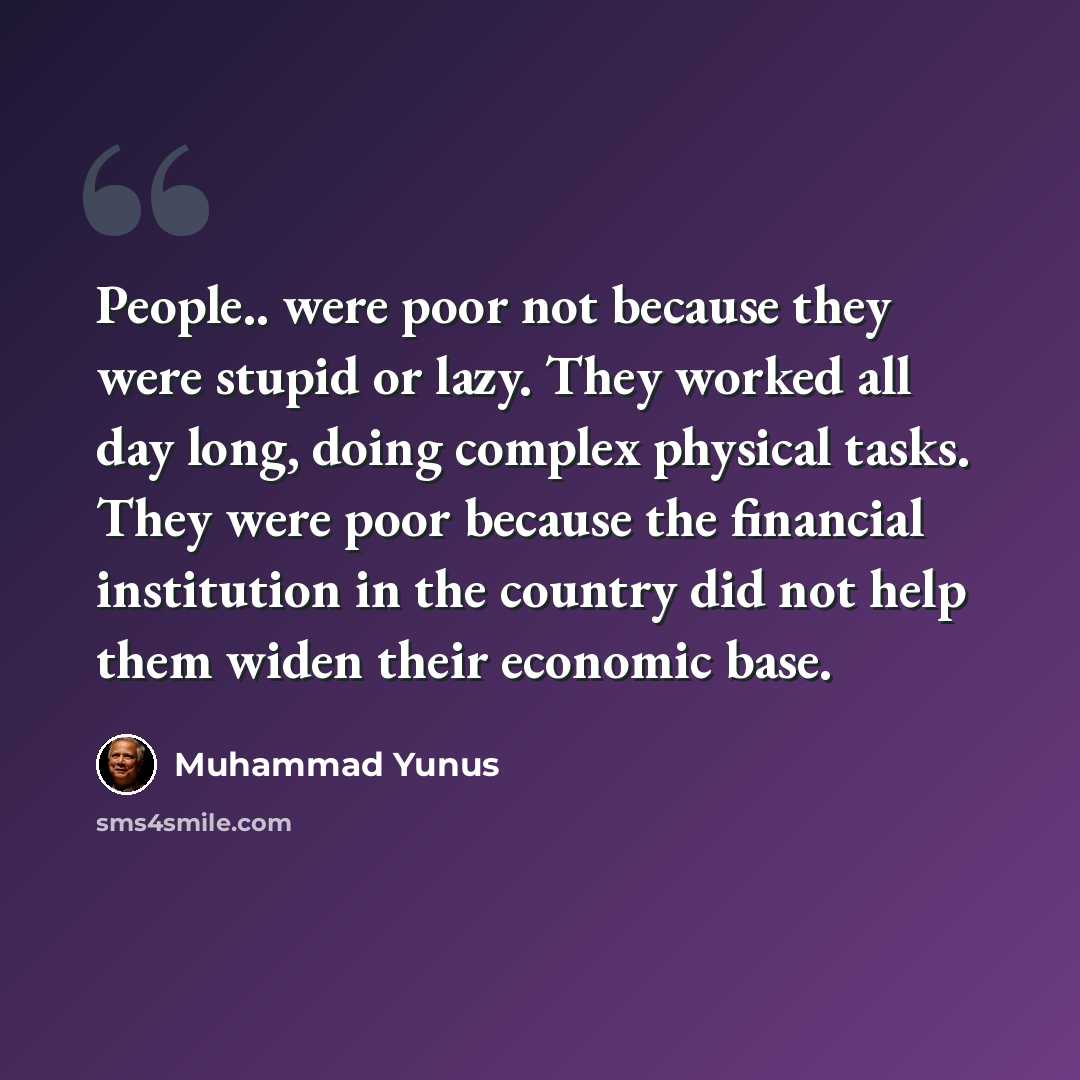 “People.. were poor not because they were stupid or lazy. They worked all day long, doing complex physical tasks. They were poor because the financial institution in the country did not help them widen their economic base.” quote by Muhammad Yunus