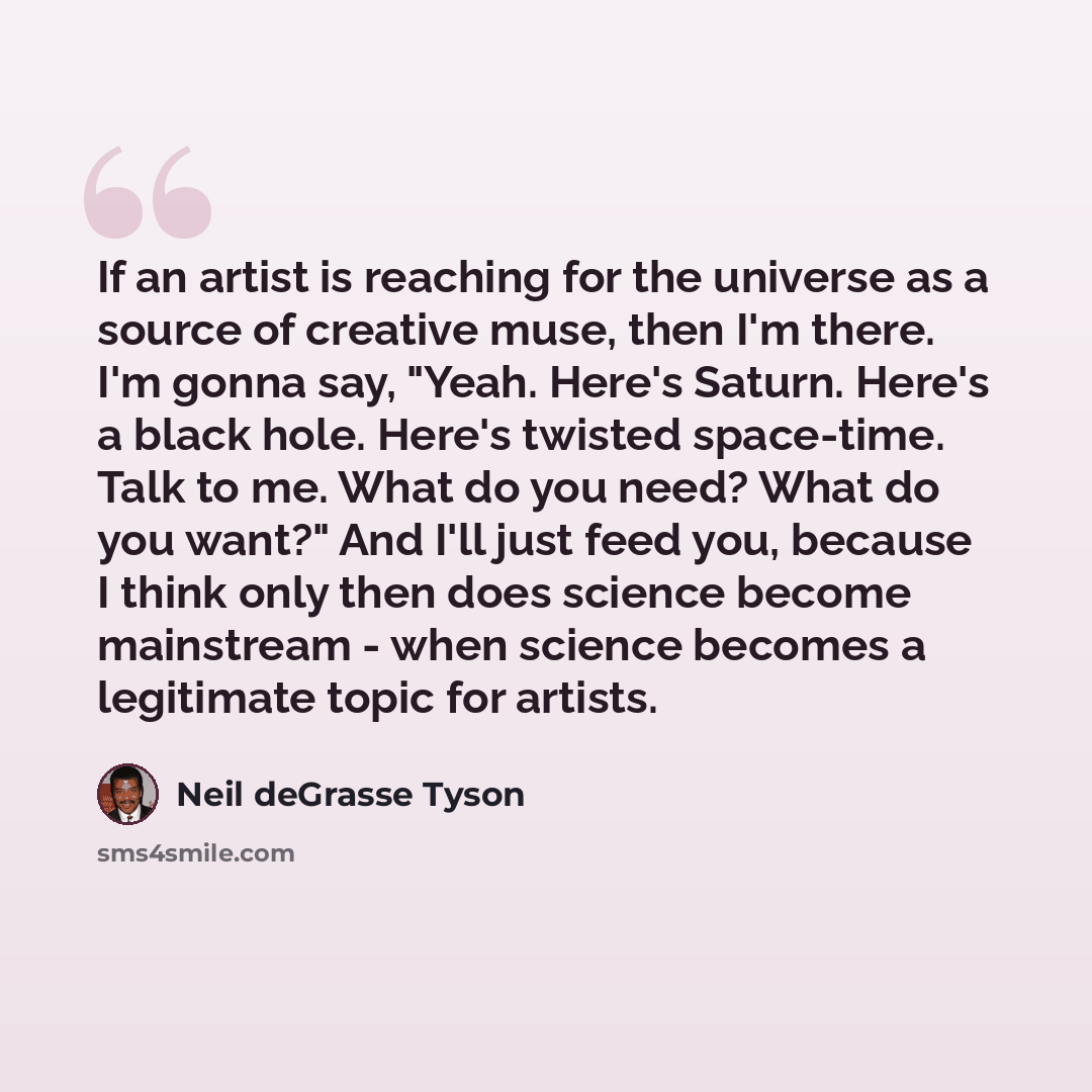 “If an artist is reaching for the universe as a source of creative muse, then I'm there. I'm gonna say, "Yeah. Here's Saturn. Here's a black hole. Here's twisted space-time. Talk to me. What do you need? What do you want?" And I'll just feed you, because I think only then does science become…” quote by Neil deGrasse Tyson