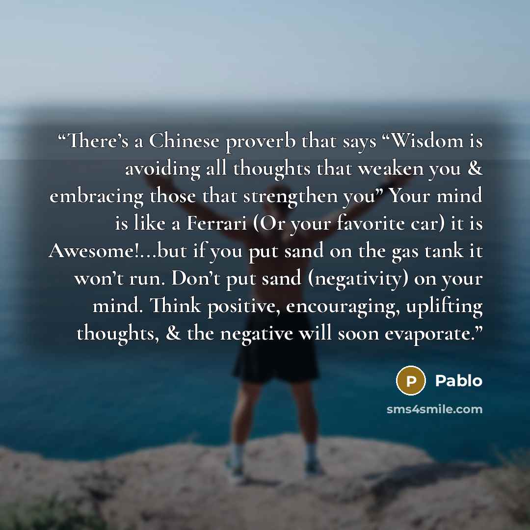 “There’s a Chinese proverb that says “Wisdom is avoiding all thoughts that weaken you & embracing those that strengthen you” Your mind is like a Ferrari (Or your favorite car) it is Awesome!...but if you put sand on the gas tank it won’t run. Don’t put sand (negativity) on your mind. Think…” quote by Pablo