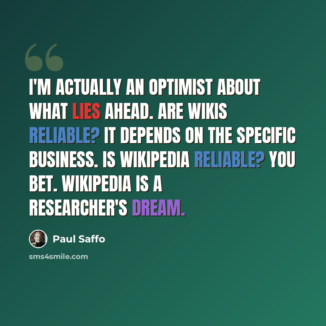 “I'm actually an optimist about what lies ahead. Are wikis reliable? It depends on the specific business. Is Wikipedia reliable? You bet. Wikipedia is a researcher's dream.” quote by Paul Saffo