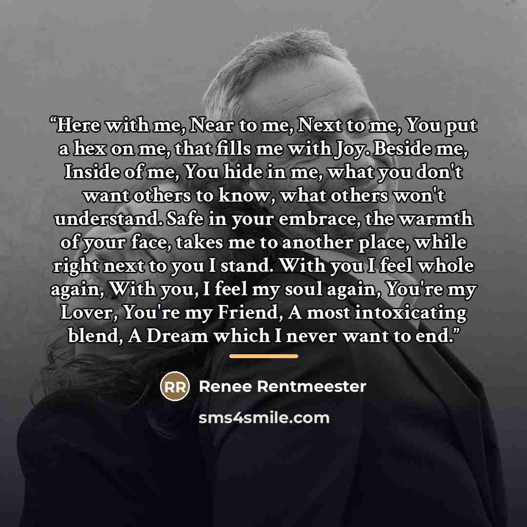 “Here with me, Near to me, Next to me, You put a hex on me, that fills me with Joy. Beside me, Inside of me, You hide in me, what you don't want others to know, what others won't understand. Safe in your embrace, the warmth of your face, takes me to another place, while right next to you I stand…” quote by Renee Rentmeester