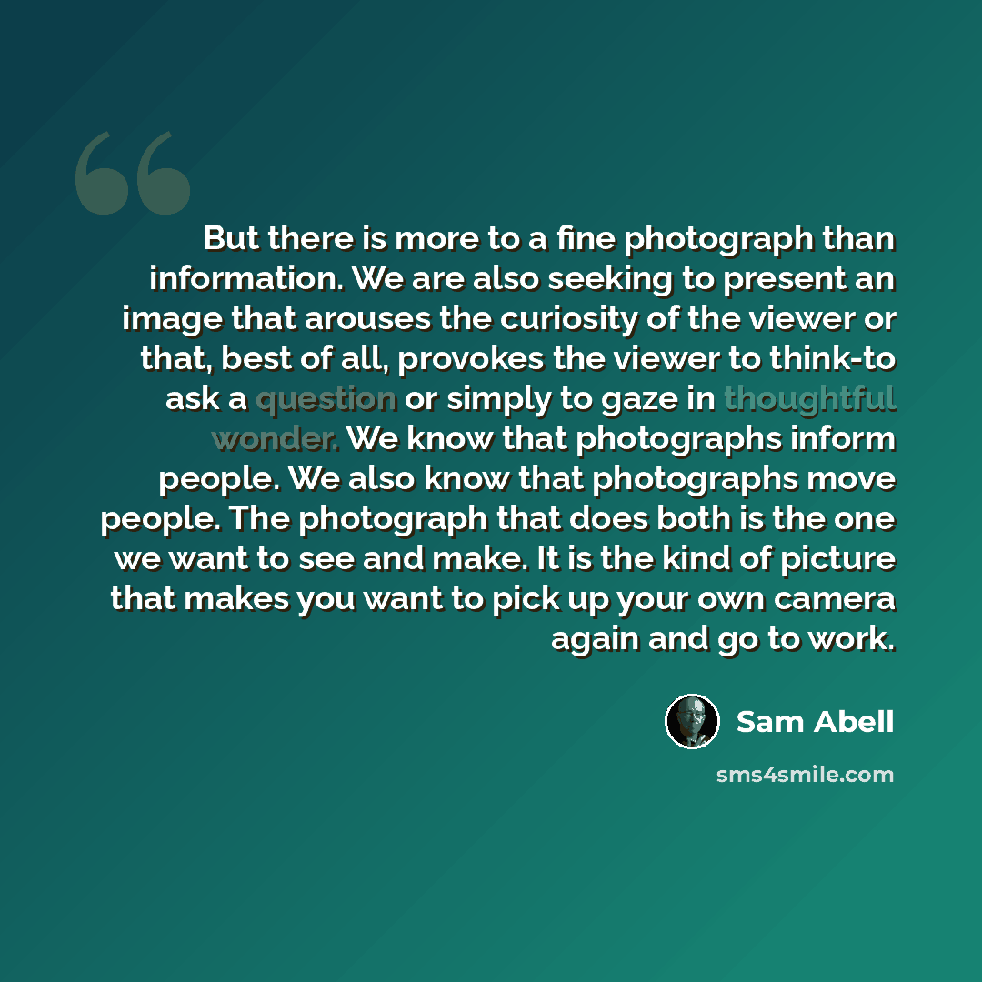 “But there is more to a fine photograph than information. We are also seeking to present an image that arouses the curiosity of the viewer or that, best of all, provokes the viewer to think-to ask a question or simply to gaze in thoughtful wonder. We know that photographs inform people. We also…” quote by Sam Abell