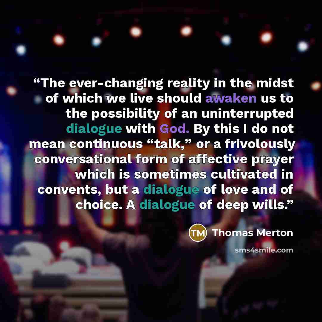 “The ever-changing reality in the midst of which we live should awaken us to the possibility of an uninterrupted dialogue with God. By this I do not mean continuous “talk,” or a frivolously conversational form of affective prayer which is sometimes cultivated in convents, but a dialogue of love and…” quote by Thomas Merton