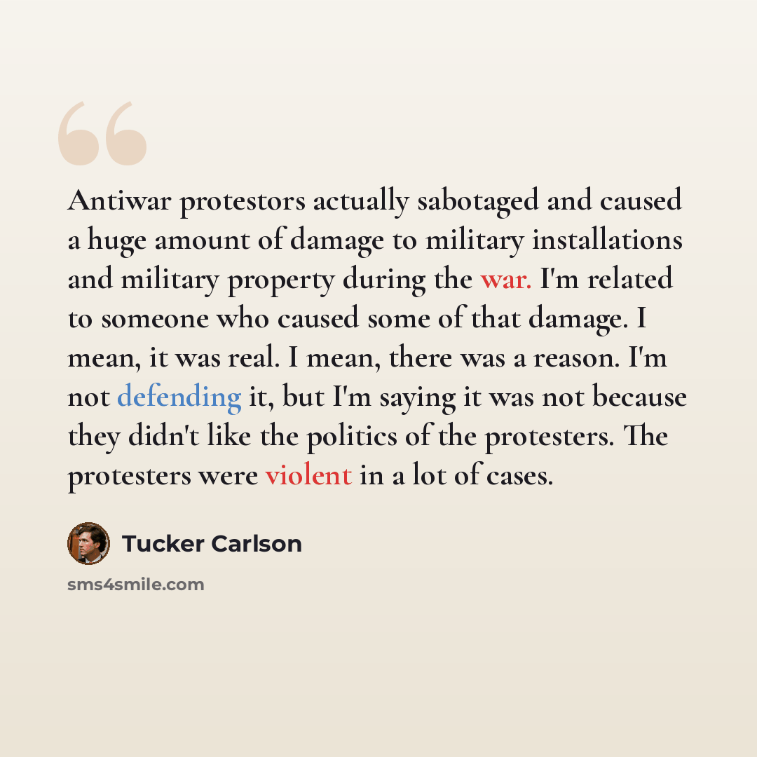“Antiwar protestors actually sabotaged and caused a huge amount of damage to military installations and military property during the war. I'm related to someone who caused some of that damage. I mean, it was real. I mean, there was a reason. I'm not defending it, but I'm saying it was not because…” quote by Tucker Carlson