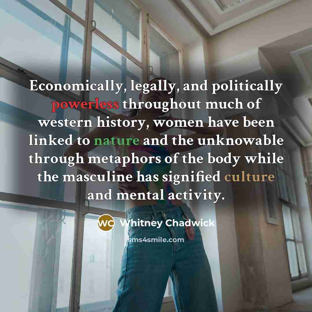 “Economically, legally, and politically powerless throughout much of western history, women have been linked to nature and the unknowable through metaphors of the body while the masculine has signified culture and mental activity.” quote by Whitney Chadwick