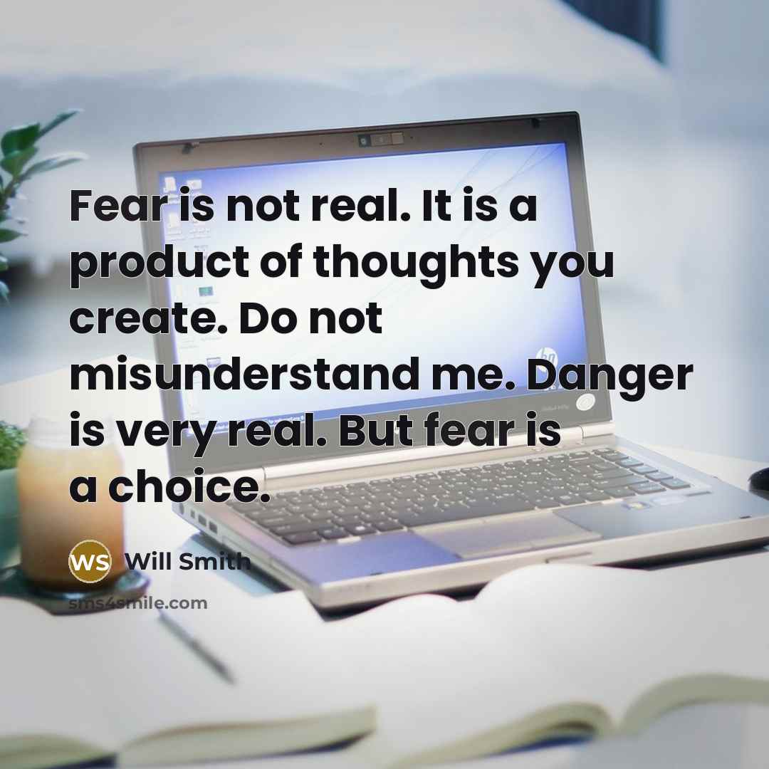 “Fear is not real. It is a product of thoughts you create. Do not misunderstand me. Danger is very real. But fear is a choice.” quote by Will Smith