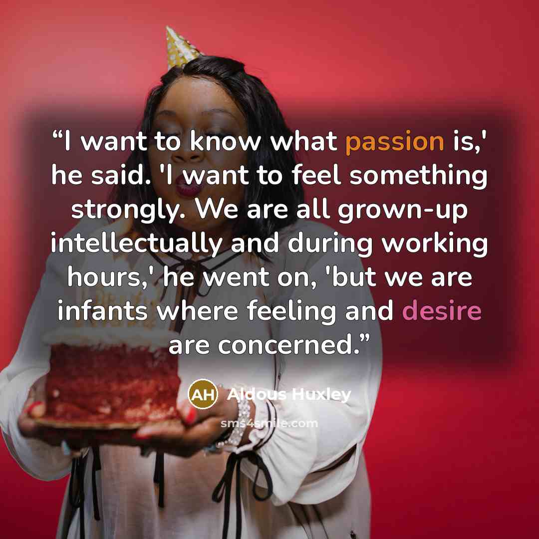 “I want to know what passion is,' he said. 'I want to feel something strongly. We are all grown-up intellectually and during working hours,' he went on, 'but we are infants where feeling and desire are concerned.” quote by Aldous Huxley