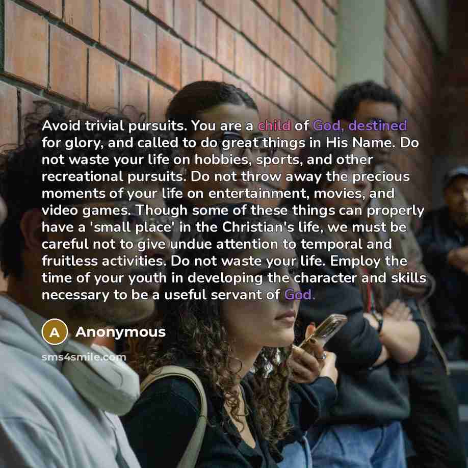 “Avoid trivial pursuits. You are a child of God, destined for glory, and called to do great things in His Name. Do not waste your life on hobbies, sports, and other recreational pursuits. Do not throw away the precious moments of your life on entertainment, movies, and video games. Though some of…” quote by Anonymous