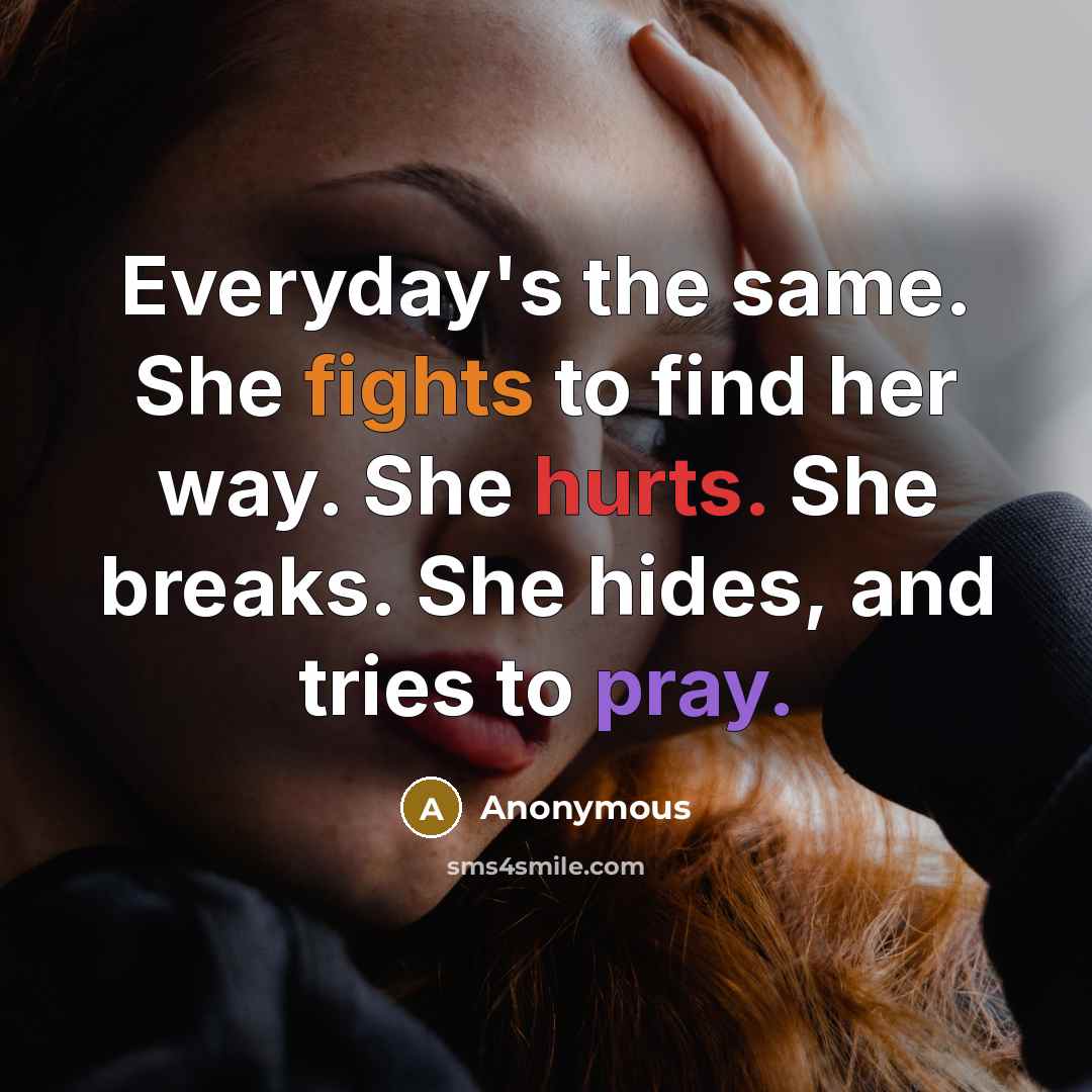 “Everyday's the same. She fights to find her way. She hurts. She breaks. She hides, and tries to pray.” quote by Anonymous