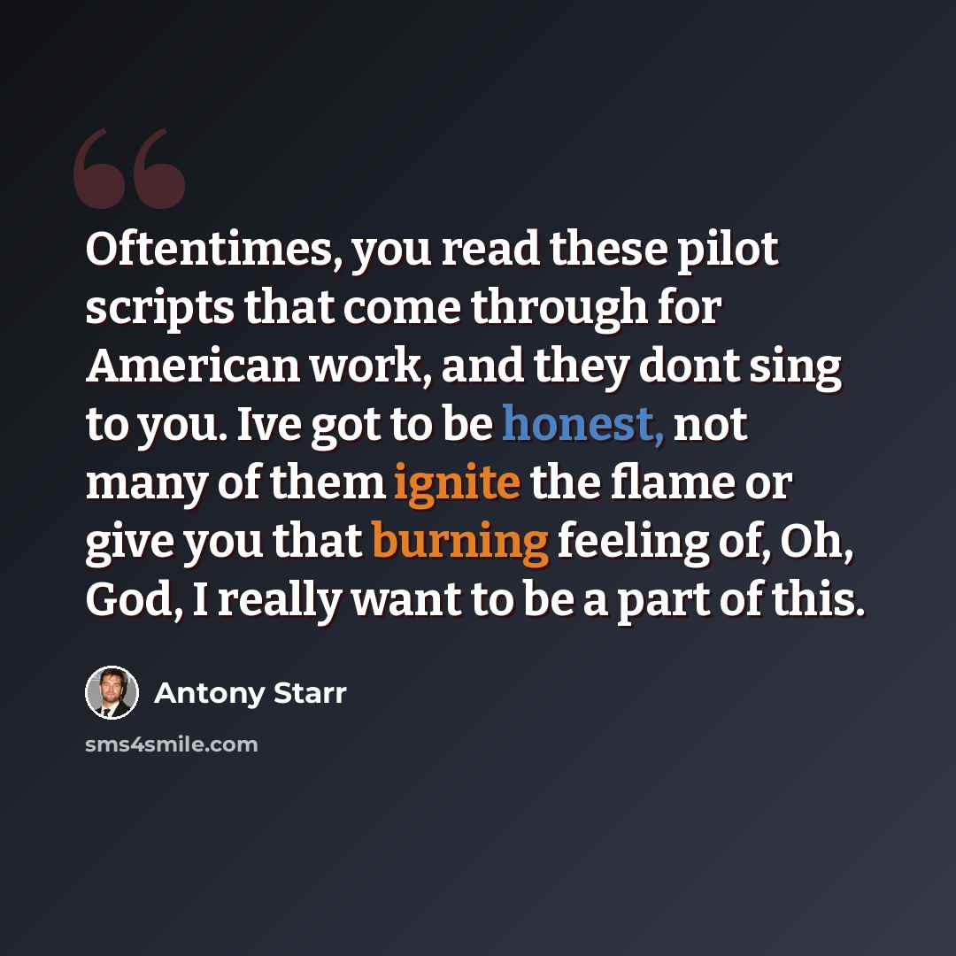 “Oftentimes, you read these pilot scripts that come through for American work, and they dont sing to you. Ive got to be honest, not many of them ignite the flame or give you that burning feeling of, Oh, God, I really want to be a part of this.” quote by Antony Starr