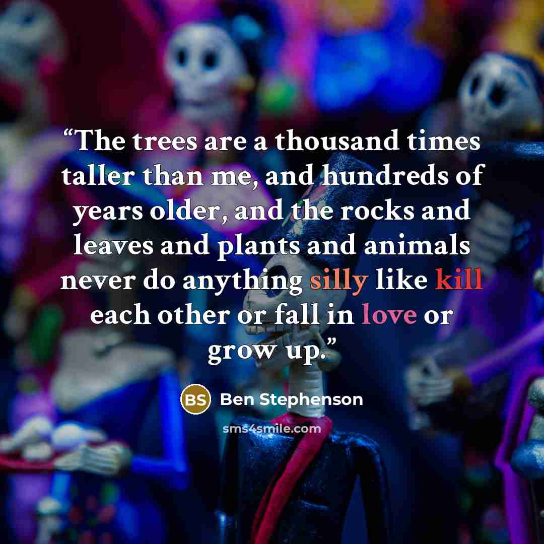 “The trees are a thousand times taller than me, and hundreds of years older, and the rocks and leaves and plants and animals never do anything silly like kill each other or fall in love or grow up.” quote by Ben Stephenson