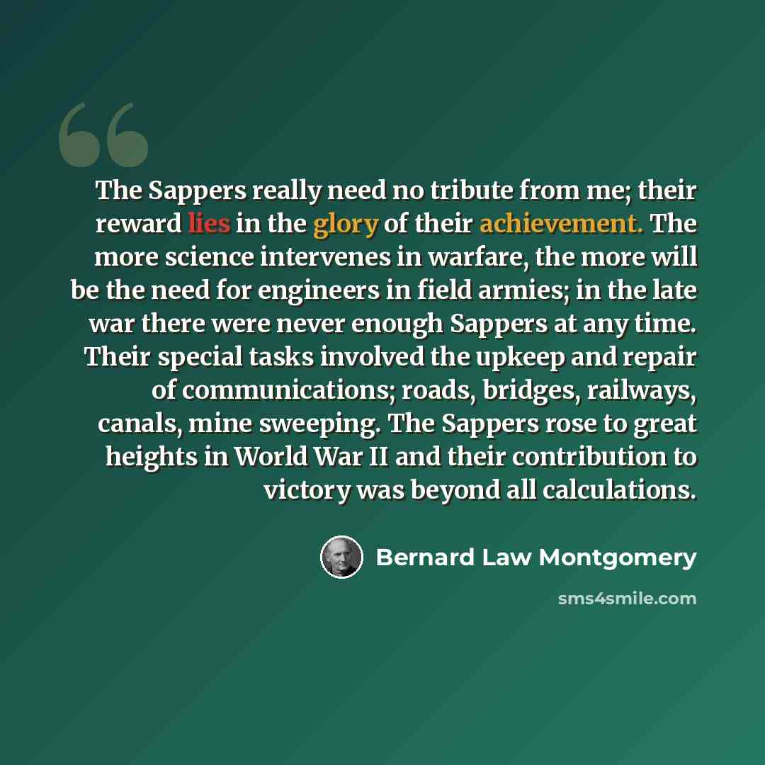 “The Sappers really need no tribute from me; their reward lies in the glory of their achievement. The more science intervenes in warfare, the more will be the need for engineers in field armies; in the late war there were never enough Sappers at any time. Their special tasks involved the upkeep and…” quote by Bernard Law Montgomery