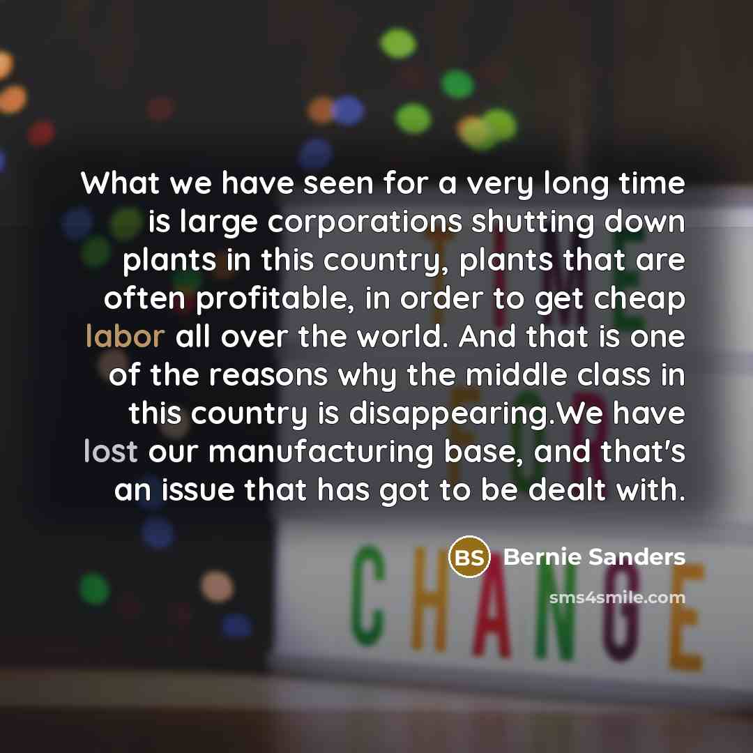 “What we have seen for a very long time is large corporations shutting down plants in this country, plants that are often profitable, in order to get cheap labor all over the world. And that is one of the reasons why the middle class in this country is disappearing.We have lost our manufacturing…” quote by Bernie Sanders