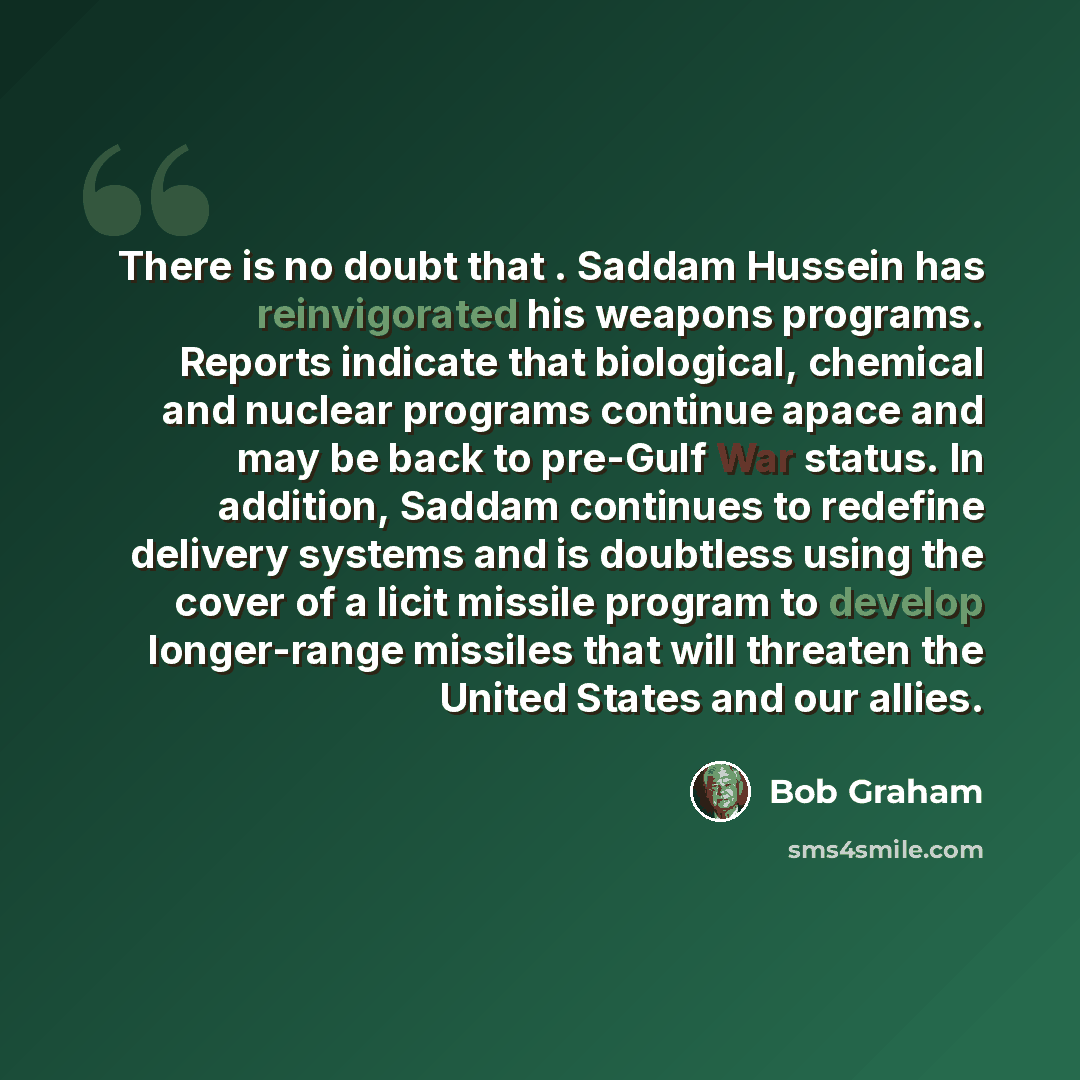 “There is no doubt that . Saddam Hussein has reinvigorated his weapons programs. Reports indicate that biological, chemical and nuclear programs continue apace and may be back to pre-Gulf War status. In addition, Saddam continues to redefine delivery systems and is doubtless using the cover of a…” quote by Bob Graham