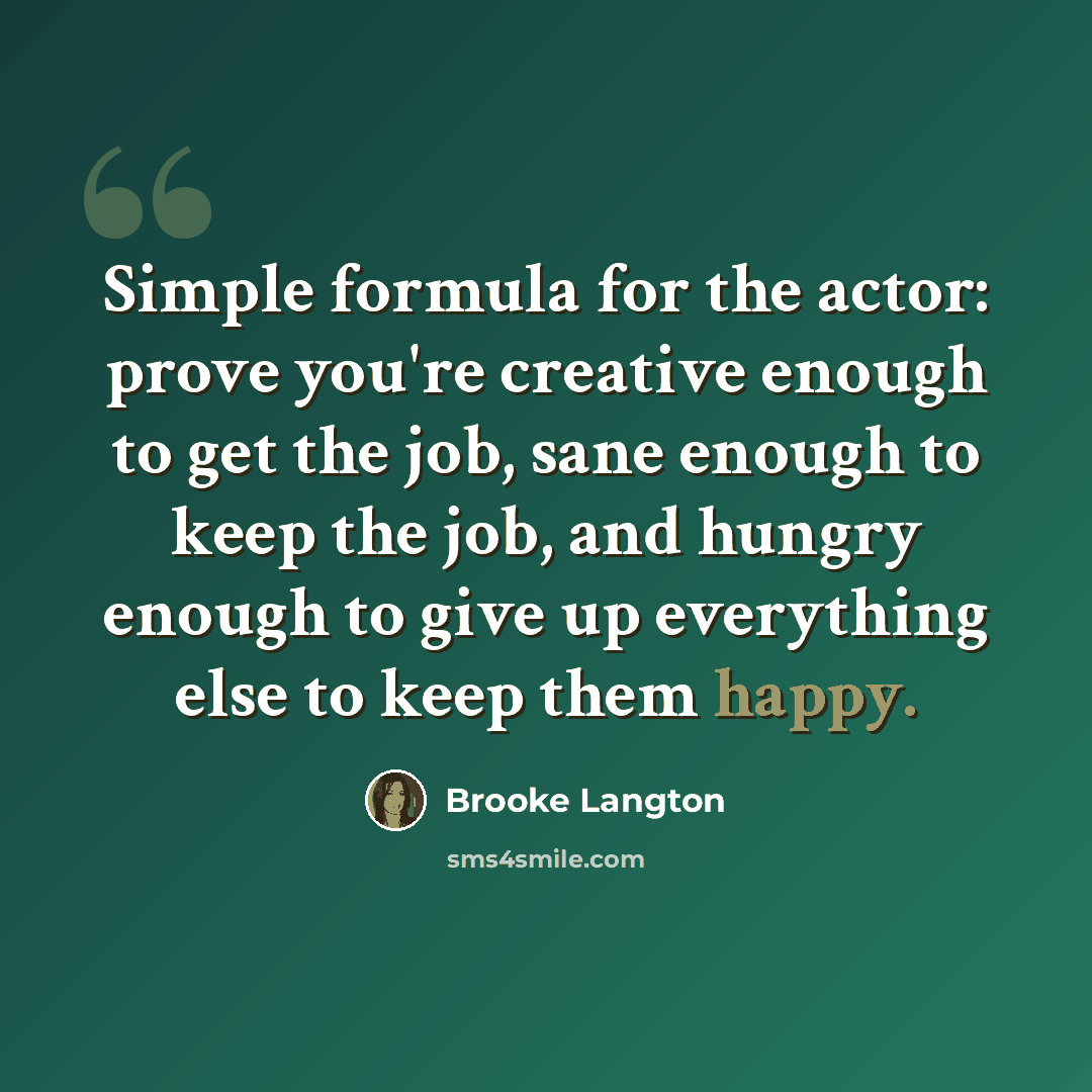 “Simple formula for the actor: prove you're creative enough to get the job, sane enough to keep the job, and hungry enough to give up everything else to keep them happy.” quote by Brooke Langton