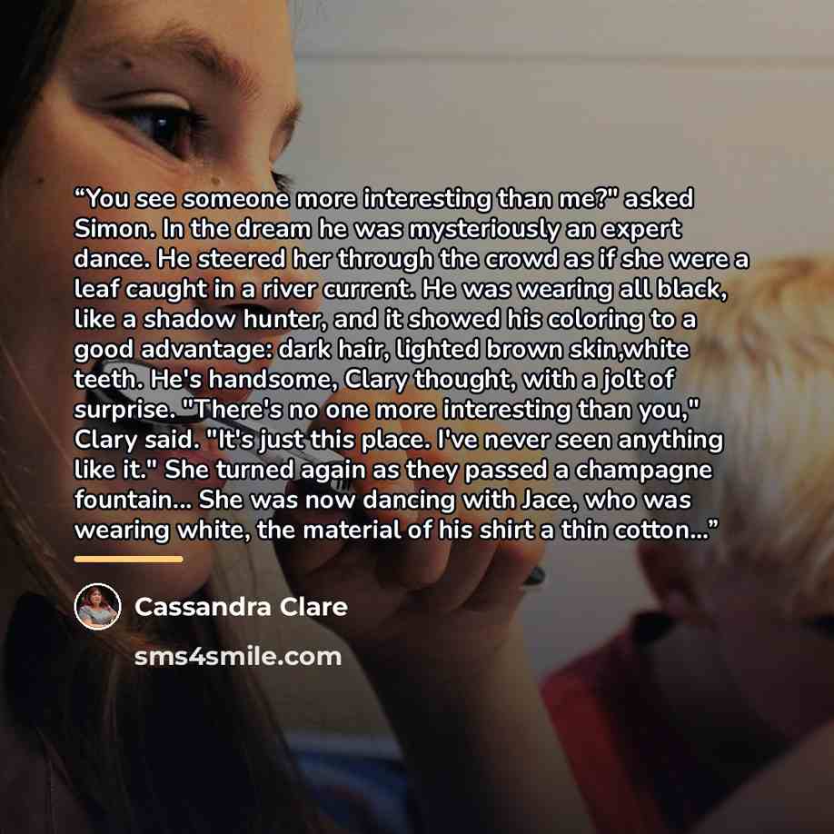 “You see someone more interesting than me?" asked Simon. In the dream he was mysteriously an expert dance. He steered her through the crowd as if she were a leaf caught in a river current. He was wearing all black, like a shadow hunter, and it showed his coloring to a good advantage: dark hair…” quote by Cassandra Clare