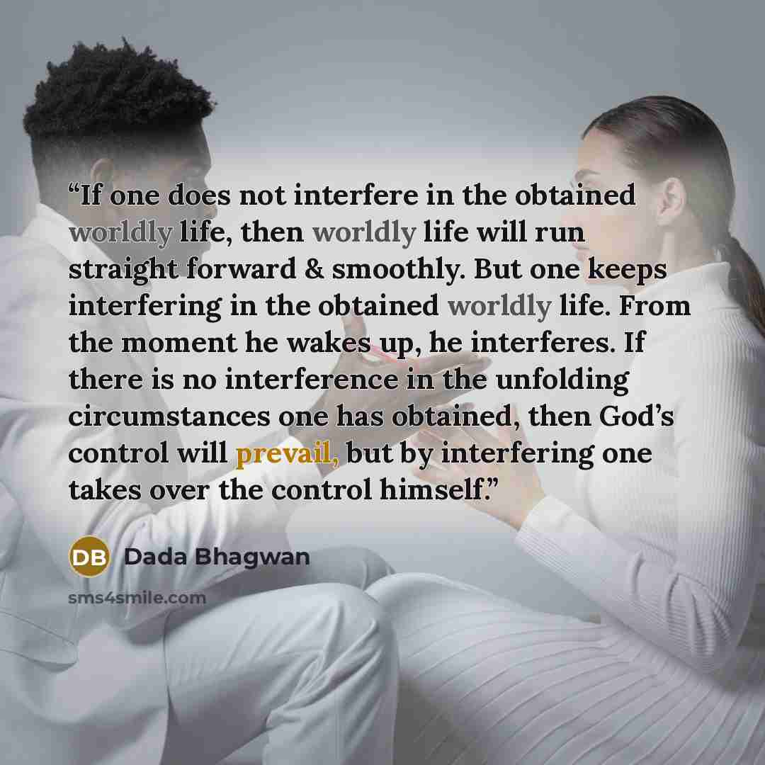 “If one does not interfere in the obtained worldly life, then worldly life will run straight forward & smoothly. But one keeps interfering in the obtained worldly life. From the moment he wakes up, he interferes. If there is no interference in the unfolding circumstances one has obtained, then…” quote by Dada Bhagwan