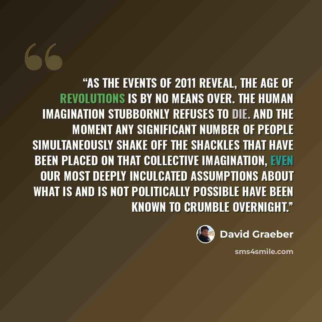 “As the events of 2011 reveal, the age of revolutions is by no means over. The human imagination stubbornly refuses to die. And the moment any significant number of people simultaneously shake off the shackles that have been placed on that collective imagination, even our most deeply inculcated…” quote by David Graeber