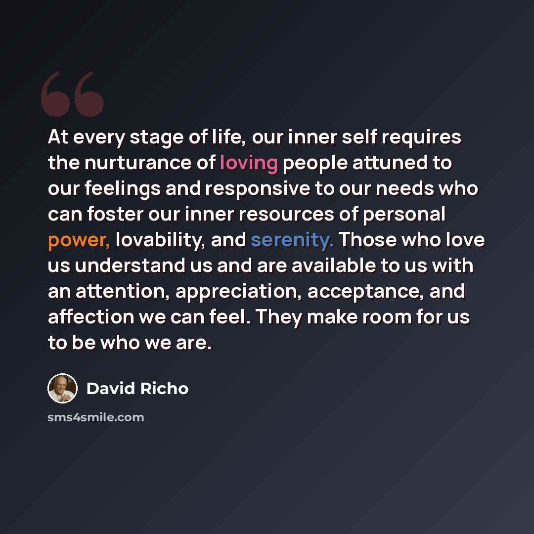 “At every stage of life, our inner self requires the nurturance of loving people attuned to our feelings and responsive to our needs who can foster our inner resources of personal power, lovability, and serenity. Those who love us understand us and are available to us with an attention…” quote by David Richo